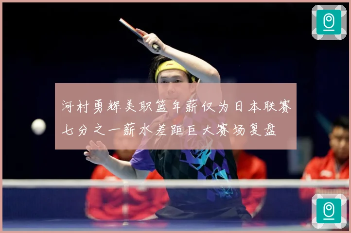 河村勇辉美职篮年薪仅为日本联赛七分之一薪水差距巨大赛场复盘