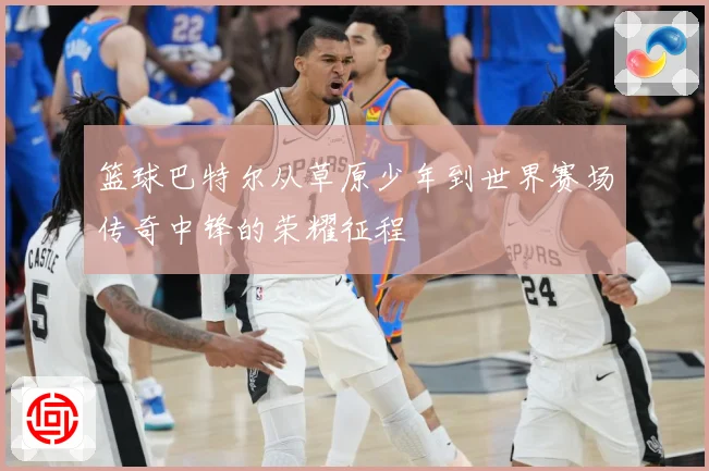篮球巴特尔从草原少年到世界赛场传奇中锋的荣耀征程