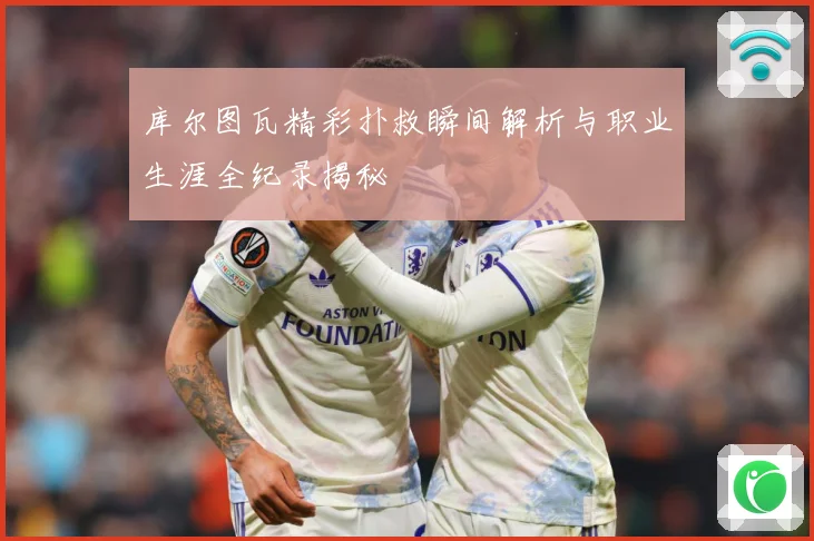 库尔图瓦精彩扑救瞬间解析与职业生涯全纪录揭秘