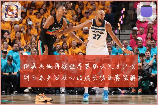 伊藤美诚再战世界赛场从天才少女到日本乒坛核心的成长轨迹赛场解读