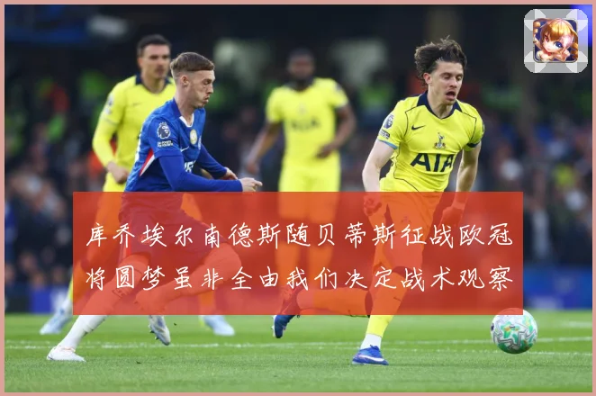 库乔埃尔南德斯随贝蒂斯征战欧冠将圆梦虽非全由我们决定战术观察