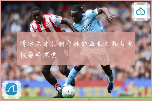 滑冰天才瓦利耶娃的成长之路与竞技巅峰探索