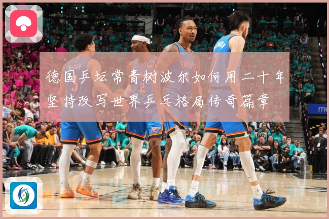 德国乒坛常青树波尔如何用二十年坚持改写世界乒乓格局传奇篇章