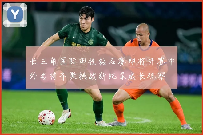 长三角国际田径钻石赛即将开赛中外名将齐聚挑战新纪录成长观察