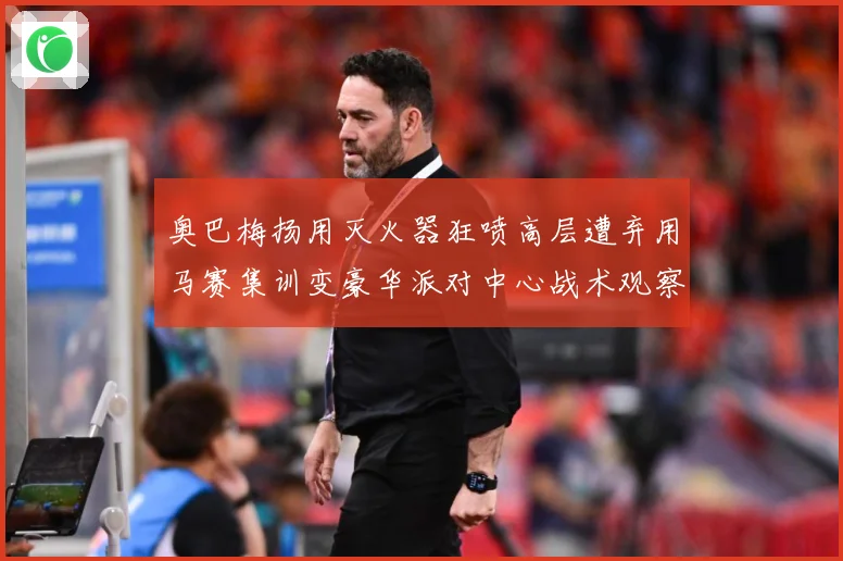 奥巴梅扬用灭火器狂喷高层遭弃用马赛集训变豪华派对中心战术观察